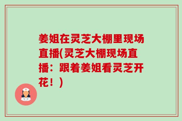 姜姐在灵芝大棚里现场直播(灵芝大棚现场直播：跟着姜姐看灵芝开花！)-第1张图片-卓越灵芝孢子粉