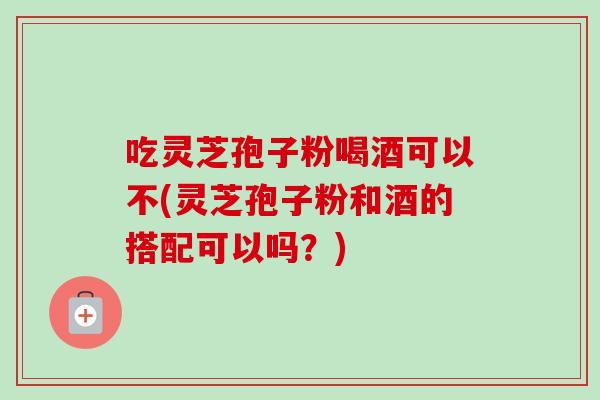 吃灵芝孢子粉喝酒可以不(灵芝孢子粉和酒的搭配可以吗?)-第1张图片-卓越灵芝孢子粉 吃灵芝孢子粉喝酒可以不(灵芝孢子粉和酒的搭配可以吗?)-第1张图片-卓越灵芝孢子粉
