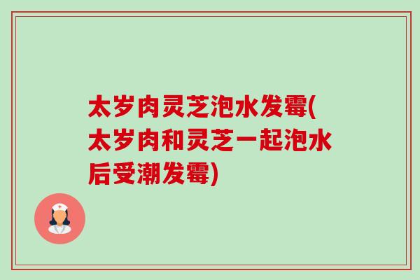 太岁肉灵芝泡水发霉(太岁肉和灵芝一起泡水后受潮发霉)-第1张图片-卓越灵芝孢子粉