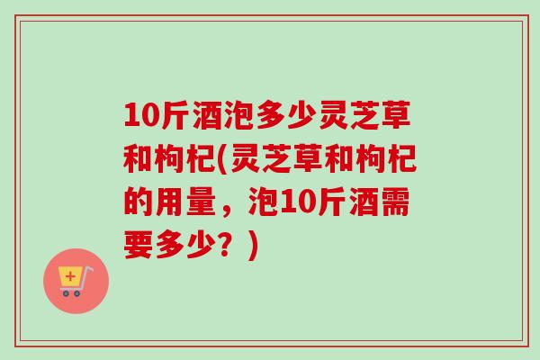10斤酒泡多少灵芝草和枸杞(灵芝草和枸杞的用量,泡10斤酒需要多少?)-第1张图片-卓越灵芝孢子粉 10斤酒泡多少灵芝草和枸杞(灵芝草和枸杞的用量,泡10斤酒需要多少?)-第1张图片-卓越灵芝孢子粉