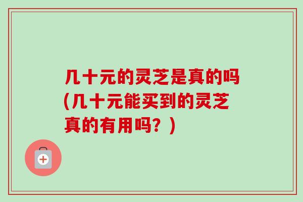 几十元的灵芝是真的吗(几十元能买到的灵芝真的有用吗?)-第1张图片-卓越灵芝孢子粉 几十元的灵芝是真的吗(几十元能买到的灵芝真的有用吗?)-第1张图片-卓越灵芝孢子粉