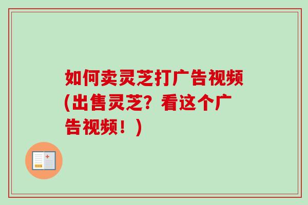 如何卖灵芝打广告视频(出售灵芝?看这个广告视频!)-第1张图片-卓越灵芝孢子粉 如何卖灵芝打广告视频(出售灵芝?看这个广告视频!)-第1张图片-卓越灵芝孢子粉