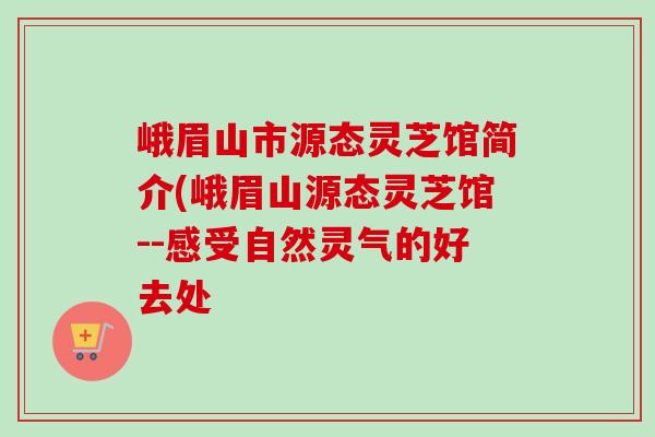 峨眉山市源态灵芝馆简介(峨眉山源态灵芝馆--感受自然灵气的好去处-第1张图片-卓越灵芝孢子粉 峨眉山市源态灵芝馆简介(峨眉山源态灵芝馆--感受自然灵气的好去处-第1张图片-卓越灵芝孢子粉