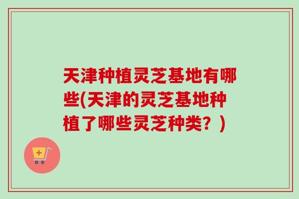天津种植灵芝基地有哪些(天津的灵芝基地种植了哪些灵芝种类?)-第1张图片-卓越灵芝孢子粉 天津种植灵芝基地有哪些(天津的灵芝基地种植了哪些灵芝种类?)-第1张图片-卓越灵芝孢子粉