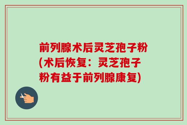 前列腺术后灵芝孢子粉(术后恢复：灵芝孢子粉有益于前列腺康复)-第1张图片-卓越灵芝孢子粉