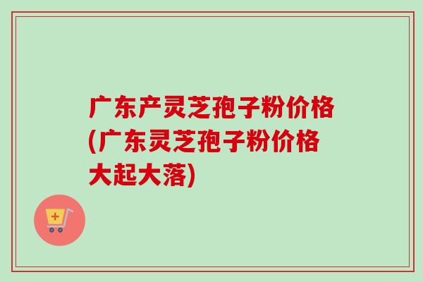 广东产灵芝孢子粉价格(广东灵芝孢子粉价格大起大落)-第1张图片-卓越灵芝孢子粉 广东产灵芝孢子粉价格(广东灵芝孢子粉价格大起大落)-第1张图片-卓越灵芝孢子粉