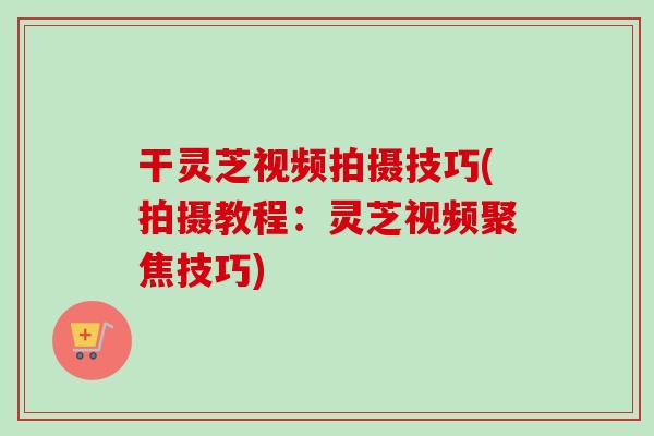 干灵芝视频拍摄技巧(拍摄教程：灵芝视频聚焦技巧)-第1张图片-卓越灵芝孢子粉