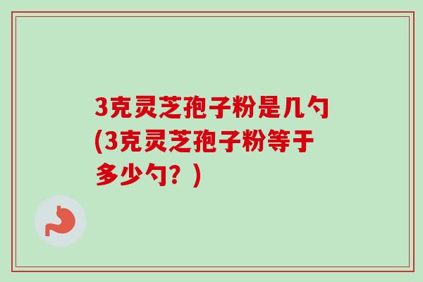 3克灵芝孢子粉是几勺(3克灵芝孢子粉等于多少勺？)-第1张图片-卓越灵芝孢子粉