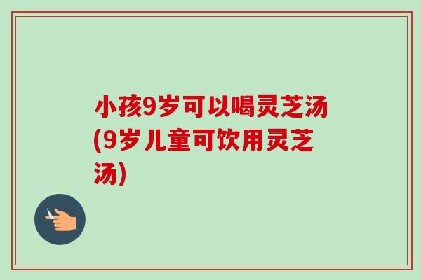 小孩9岁可以喝灵芝汤(9岁儿童可饮用灵芝汤)-第1张图片-卓越灵芝孢子粉 小孩9岁可以喝灵芝汤(9岁儿童可饮用灵芝汤)-第1张图片-卓越灵芝孢子粉