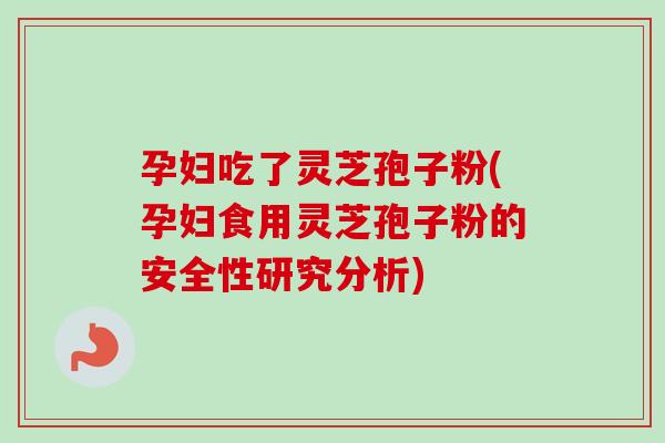 孕妇吃了灵芝孢子粉(孕妇食用灵芝孢子粉的安全性研究分析)-第1张图片-卓越灵芝孢子粉