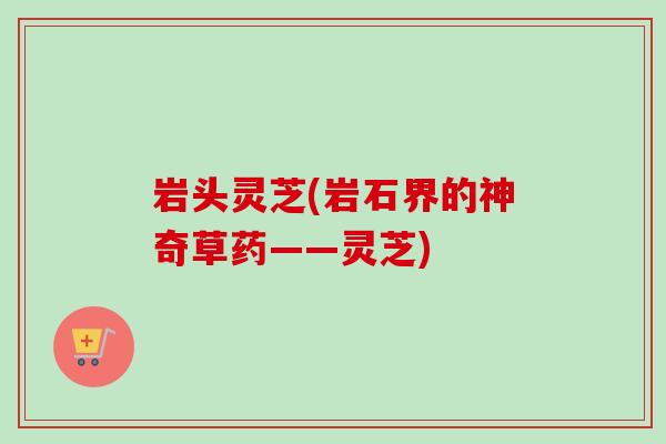 岩头灵芝(岩石界的神奇草药——灵芝)-第1张图片-卓越灵芝孢子粉