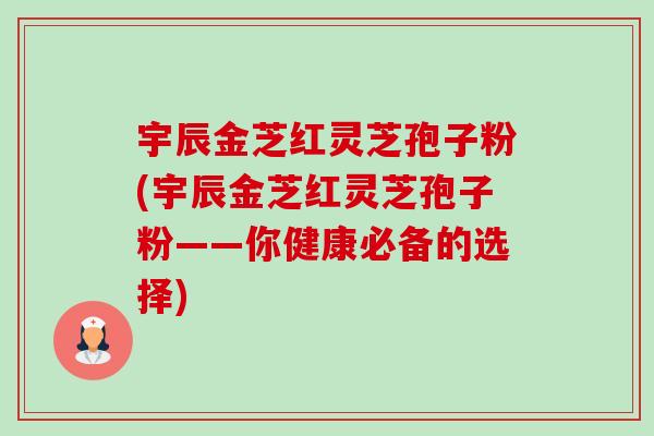 宇辰金芝红灵芝孢子粉(宇辰金芝红灵芝孢子粉——你健康必备的选择)-第1张图片-卓越灵芝孢子粉 宇辰金芝红灵芝孢子粉(宇辰金芝红灵芝孢子粉——你健康必备的选择)-第1张图片-卓越灵芝孢子粉