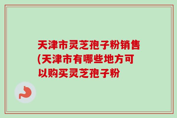 天津市灵芝孢子粉销售(天津市有哪些地方可以购买灵芝孢子粉-第1张图片-卓越灵芝孢子粉
