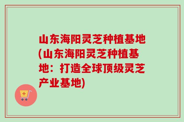 山东海阳灵芝种植基地(山东海阳灵芝种植基地:打造全球顶级灵芝产业基地)-第1张图片-卓越灵芝孢子粉 山东海阳灵芝种植基地(山东海阳灵芝种植基地:打造全球顶级灵芝产业基地)-第1张图片-卓越灵芝孢子粉