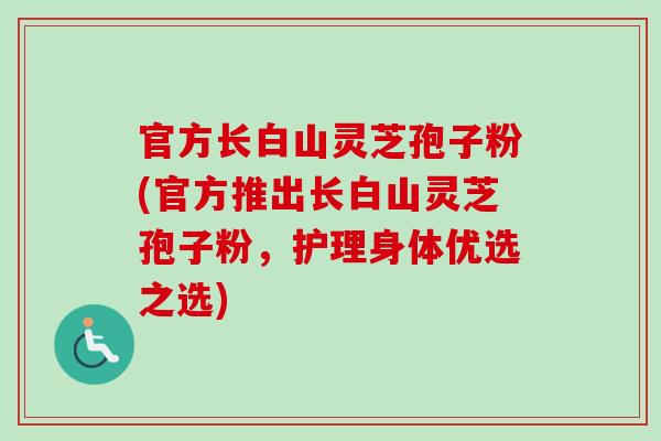 官方长白山灵芝孢子粉(官方推出长白山灵芝孢子粉,护理身体优选之选)-第1张图片-卓越灵芝孢子粉 官方长白山灵芝孢子粉(官方推出长白山灵芝孢子粉,护理身体优选之选)-第1张图片-卓越灵芝孢子粉