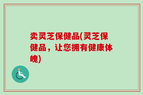 卖灵芝保健品(灵芝保健品，让您拥有健康体魄)-第1张图片-卓越灵芝孢子粉