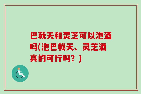 巴戟天和灵芝可以泡酒吗(泡巴戟天、灵芝酒真的可行吗?)-第1张图片-卓越灵芝孢子粉 巴戟天和灵芝可以泡酒吗(泡巴戟天、灵芝酒真的可行吗?)-第1张图片-卓越灵芝孢子粉