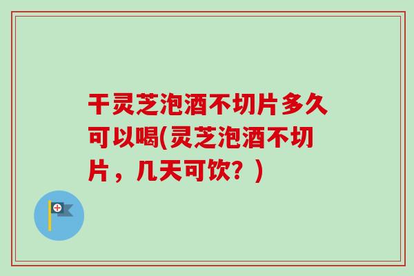 干灵芝泡酒不切片多久可以喝(灵芝泡酒不切片，几天可饮？)-第1张图片-卓越灵芝孢子粉