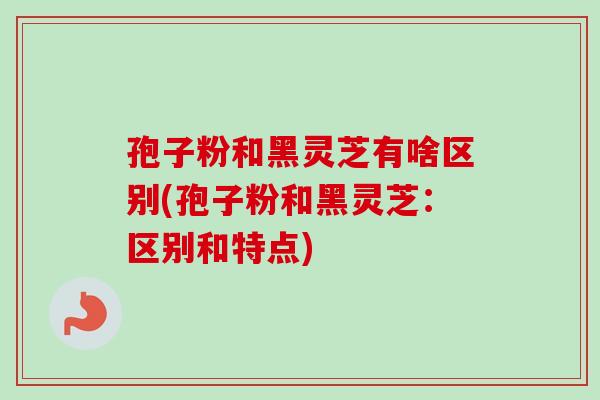 孢子粉和黑灵芝有啥区别(孢子粉和黑灵芝:区别和特点)-第1张图片-卓越灵芝孢子粉 孢子粉和黑灵芝有啥区别(孢子粉和黑灵芝:区别和特点)-第1张图片-卓越灵芝孢子粉