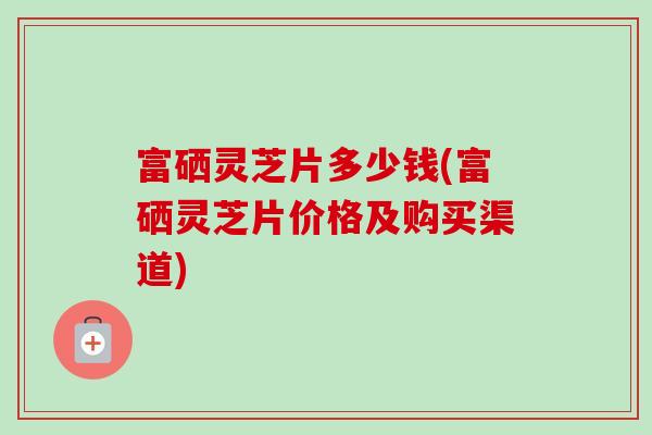 富硒灵芝片多少钱(富硒灵芝片价格及购买渠道)-第1张图片-卓越灵芝孢子粉 富硒灵芝片多少钱(富硒灵芝片价格及购买渠道)-第1张图片-卓越灵芝孢子粉