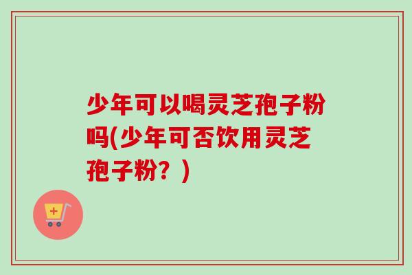 少年可以喝灵芝孢子粉吗(少年可否饮用灵芝孢子粉?)-第1张图片-卓越灵芝孢子粉 少年可以喝灵芝孢子粉吗(少年可否饮用灵芝孢子粉?)-第1张图片-卓越灵芝孢子粉