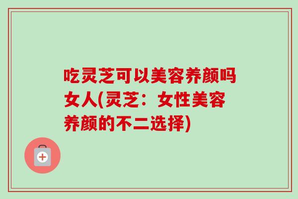 吃灵芝可以美容养颜吗女人(灵芝：女性美容养颜的不二选择)-第1张图片-卓越灵芝孢子粉