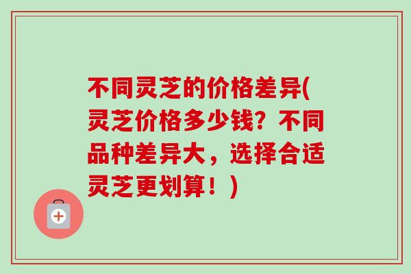 不同灵芝的价格差异(灵芝价格多少钱?不同品种差异大,选择合适灵芝更划算!)-第1张图片-卓越灵芝孢子粉 不同灵芝的价格差异(灵芝价格多少钱?不同品种差异大,选择合适灵芝更划算!)-第1张图片-卓越灵芝孢子粉