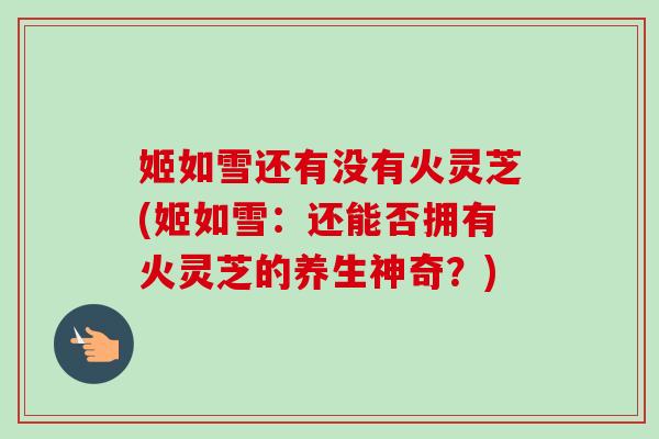 姬如雪还有没有火灵芝(姬如雪:还能否拥有火灵芝的养生神奇?)-第1张图片-卓越灵芝孢子粉 姬如雪还有没有火灵芝(姬如雪:还能否拥有火灵芝的养生神奇?)-第1张图片-卓越灵芝孢子粉