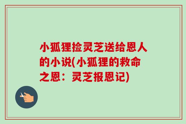 小狐狸捡灵芝送给恩人的小说(小狐狸的救命之恩:灵芝报恩记)-第1张图片-卓越灵芝孢子粉 小狐狸捡灵芝送给恩人的小说(小狐狸的救命之恩:灵芝报恩记)-第1张图片-卓越灵芝孢子粉