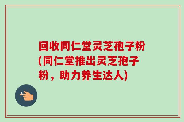 回收同仁堂灵芝孢子粉(同仁堂推出灵芝孢子粉,助力养生达人)-第1张图片-卓越灵芝孢子粉 回收同仁堂灵芝孢子粉(同仁堂推出灵芝孢子粉,助力养生达人)-第1张图片-卓越灵芝孢子粉