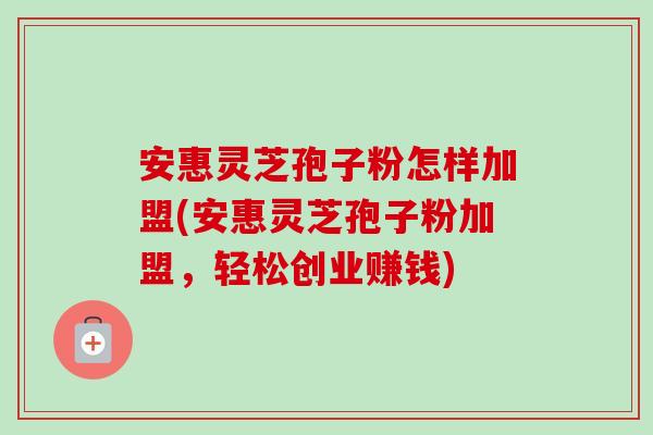 安惠灵芝孢子粉怎样加盟(安惠灵芝孢子粉加盟，轻松创业赚钱)-第1张图片-卓越灵芝孢子粉