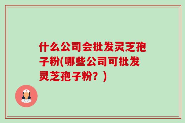 什么公司会批发灵芝孢子粉(哪些公司可批发灵芝孢子粉？)-第1张图片-卓越灵芝孢子粉