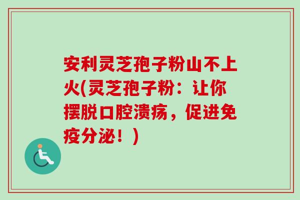 安利灵芝孢子粉山不上火(灵芝孢子粉:让你摆脱口腔溃疡,促进免疫分泌!)-第1张图片-卓越灵芝孢子粉 安利灵芝孢子粉山不上火(灵芝孢子粉:让你摆脱口腔溃疡,促进免疫分泌!)-第1张图片-卓越灵芝孢子粉