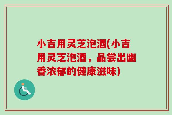 小吉用灵芝泡酒(小吉用灵芝泡酒,品尝出幽香浓郁的健康滋味)-第1张图片-卓越灵芝孢子粉 小吉用灵芝泡酒(小吉用灵芝泡酒,品尝出幽香浓郁的健康滋味)-第1张图片-卓越灵芝孢子粉