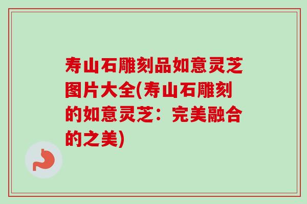 寿山石雕刻品如意灵芝图片大全(寿山石雕刻的如意灵芝:完美融合的之美)-第1张图片-卓越灵芝孢子粉 寿山石雕刻品如意灵芝图片大全(寿山石雕刻的如意灵芝:完美融合的之美)-第1张图片-卓越灵芝孢子粉