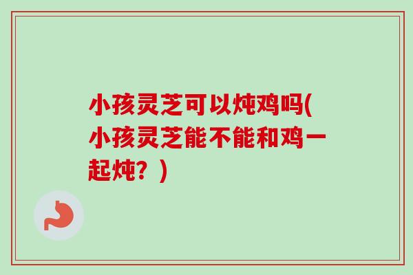 小孩灵芝可以炖鸡吗(小孩灵芝能不能和鸡一起炖?)-第1张图片-卓越灵芝孢子粉 小孩灵芝可以炖鸡吗(小孩灵芝能不能和鸡一起炖?)-第1张图片-卓越灵芝孢子粉
