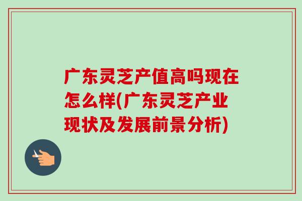 广东灵芝产值高吗现在怎么样(广东灵芝产业现状及发展前景分析)-第1张图片-卓越灵芝孢子粉