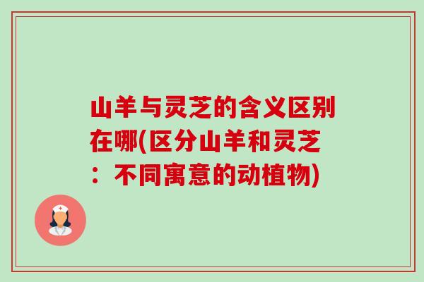 山羊与灵芝的含义区别在哪(区分山羊和灵芝：不同寓意的动植物)-第1张图片-卓越灵芝孢子粉