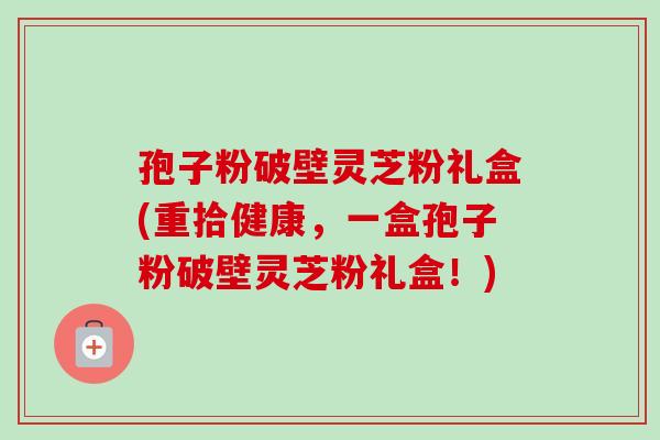 孢子粉破壁灵芝粉礼盒(重拾健康,一盒孢子粉破壁灵芝粉礼盒!)-第1张图片-卓越灵芝孢子粉 孢子粉破壁灵芝粉礼盒(重拾健康,一盒孢子粉破壁灵芝粉礼盒!)-第1张图片-卓越灵芝孢子粉