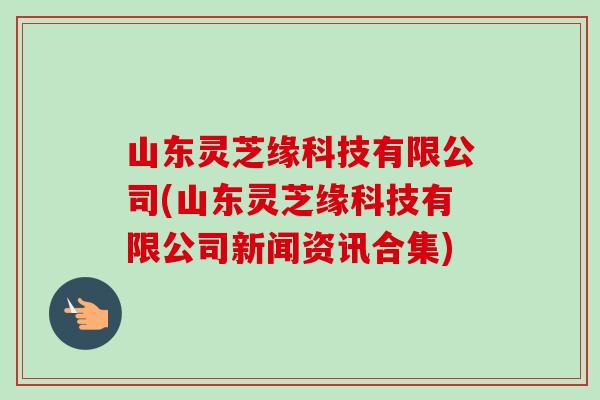 山东灵芝缘科技有限公司(山东灵芝缘科技有限公司新闻资讯合集)-第1张图片-卓越灵芝孢子粉 山东灵芝缘科技有限公司(山东灵芝缘科技有限公司新闻资讯合集)-第1张图片-卓越灵芝孢子粉