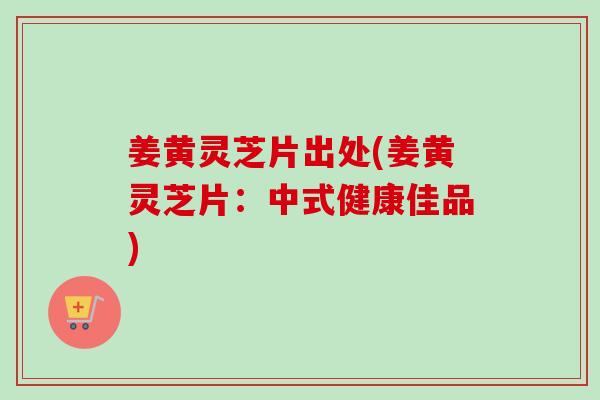 姜黄灵芝片出处(姜黄灵芝片：中式健康佳品)-第1张图片-卓越灵芝孢子粉