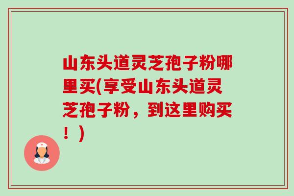 山东头道灵芝孢子粉哪里买(享受山东头道灵芝孢子粉,到这里购买!)-第1张图片-卓越灵芝孢子粉 山东头道灵芝孢子粉哪里买(享受山东头道灵芝孢子粉,到这里购买!)-第1张图片-卓越灵芝孢子粉