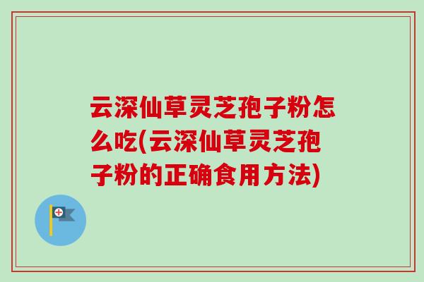 云深仙草灵芝孢子粉怎么吃(云深仙草灵芝孢子粉的正确食用方法)-第1张图片-卓越灵芝孢子粉 云深仙草灵芝孢子粉怎么吃(云深仙草灵芝孢子粉的正确食用方法)-第1张图片-卓越灵芝孢子粉