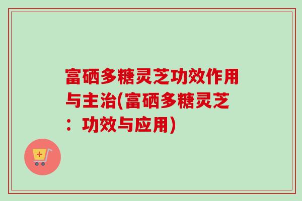 富硒多糖灵芝功效作用与主治(富硒多糖灵芝：功效与应用)-第1张图片-卓越灵芝孢子粉