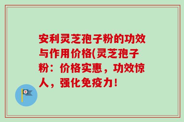 安利灵芝孢子粉的功效与作用价格(灵芝孢子粉：价格实惠，功效惊人，强化免疫力！-第1张图片-卓越灵芝孢子粉