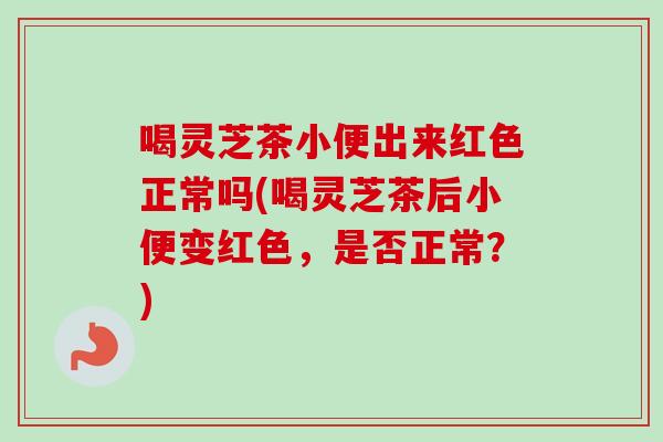喝灵芝茶小便出来红色正常吗(喝灵芝茶后小便变红色，是否正常？)-第1张图片-卓越灵芝孢子粉