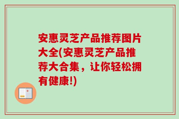 安惠灵芝产品推荐图片大全(安惠灵芝产品推荐大合集,让你轻松拥有健康!)-第1张图片-卓越灵芝孢子粉 安惠灵芝产品推荐图片大全(安惠灵芝产品推荐大合集,让你轻松拥有健康!)-第1张图片-卓越灵芝孢子粉