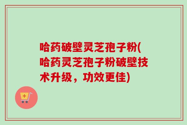 哈药破壁灵芝孢子粉(哈药灵芝孢子粉破壁技术升级,功效更佳)-第1张图片-卓越灵芝孢子粉 哈药破壁灵芝孢子粉(哈药灵芝孢子粉破壁技术升级,功效更佳)-第1张图片-卓越灵芝孢子粉
