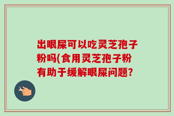 出眼屎可以吃灵芝孢子粉吗(食用灵芝孢子粉有助于缓解眼屎问题？-第1张图片-卓越灵芝孢子粉