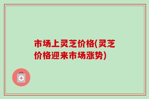市场上灵芝价格(灵芝价格迎来市场涨势)-第1张图片-卓越灵芝孢子粉 市场上灵芝价格(灵芝价格迎来市场涨势)-第1张图片-卓越灵芝孢子粉